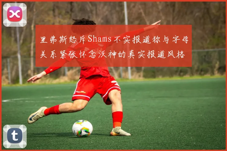 里弗斯怒斥Shams不实报道称与字母关系紧张怀念沃神的真实报道风格