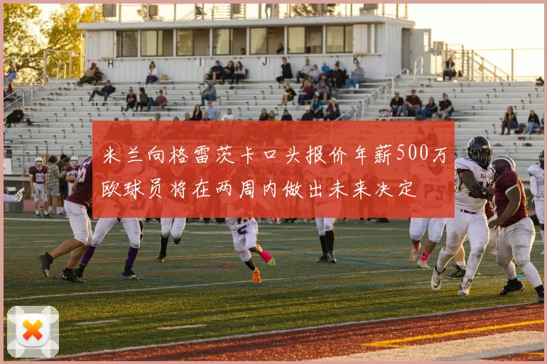 米兰向格雷茨卡口头报价年薪500万欧球员将在两周内做出未来决定