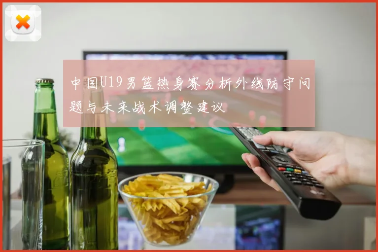 中国U19男篮热身赛分析外线防守问题与未来战术调整建议
