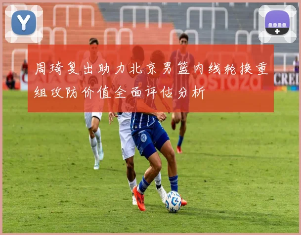 周琦复出助力北京男篮内线轮换重组攻防价值全面评估分析