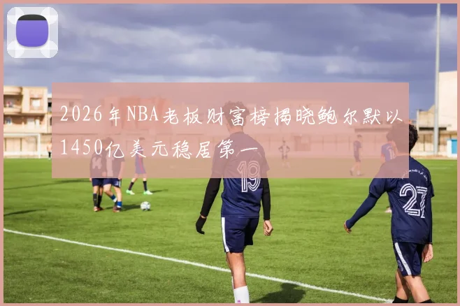 2026年NBA老板财富榜揭晓鲍尔默以1450亿美元稳居第一