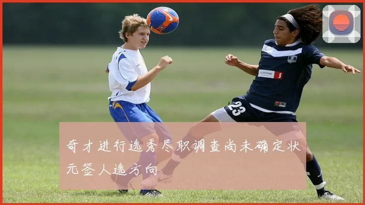 奇才进行选秀尽职调查尚未确定状元签人选方向
